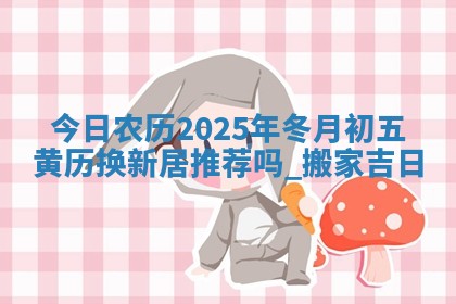 今日农历2025年冬月初五黄历换新居推荐吗,搬家吉日